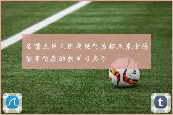 名嘴点评文班离场行为称未来会感激布伦森的教训与启示