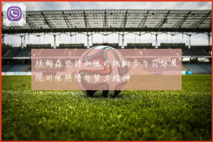 杨瀚森坚持加练内线脚步与罚球展现训练热情与努力精神