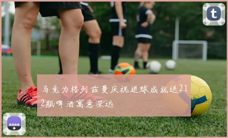 马竞为格列兹曼庆祝进球成就送212瓶啤酒寓意深远