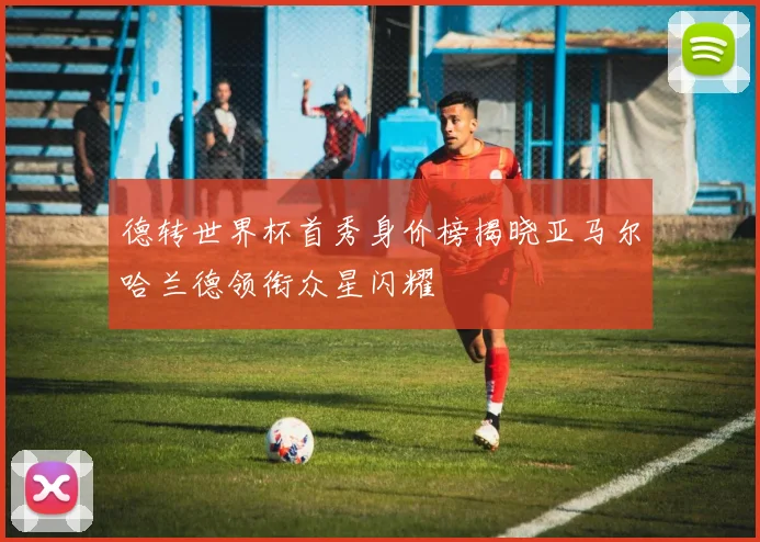 德转世界杯首秀身价榜揭晓亚马尔哈兰德领衔众星闪耀
