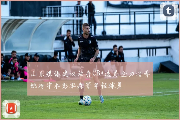 山东媒体建议放弃CBA选秀全力培养姚柯宇和彭泓森等年轻球员
