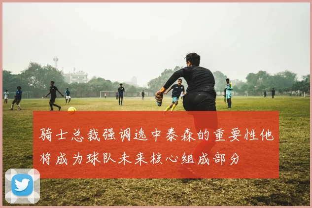 骑士总裁强调选中泰森的重要性他将成为球队未来核心组成部分