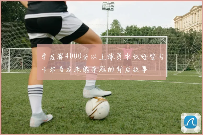 季后赛4000分以上球员中仅哈登与卡尔马龙未能夺冠的背后故事