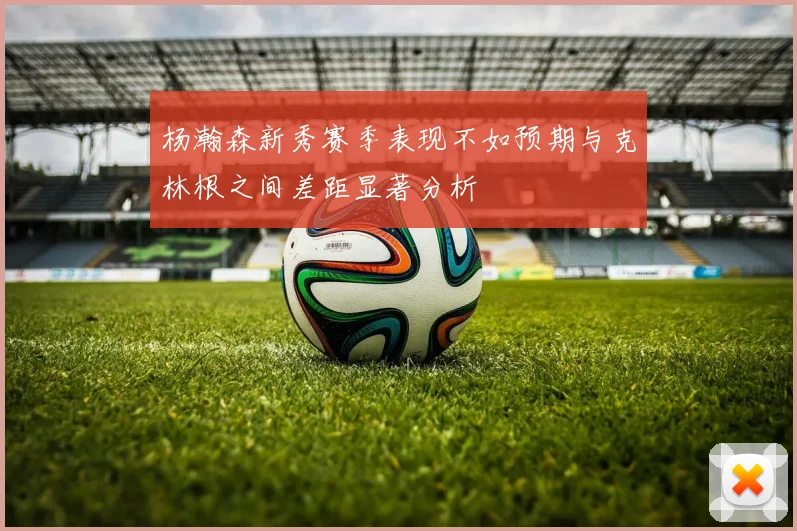 杨瀚森新秀赛季表现不如预期与克林根之间差距显著分析