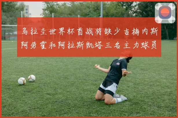 乌拉圭世界杯首战将缺少吉梅内斯阿劳霍和阿拉斯凯塔三名主力球员