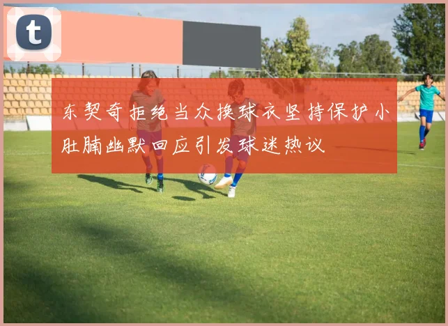东契奇拒绝当众换球衣坚持保护小肚腩幽默回应引发球迷热议