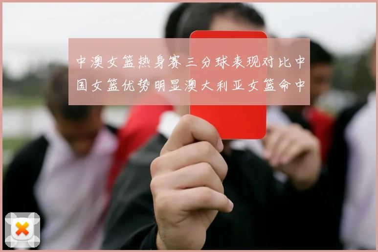 中澳女篮热身赛三分球表现对比中国女篮优势明显澳大利亚女篮命中率低下