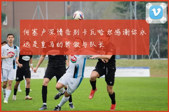 何塞卢深情告别卡瓦哈尔感谢你永远是皇马的骄傲与队长
