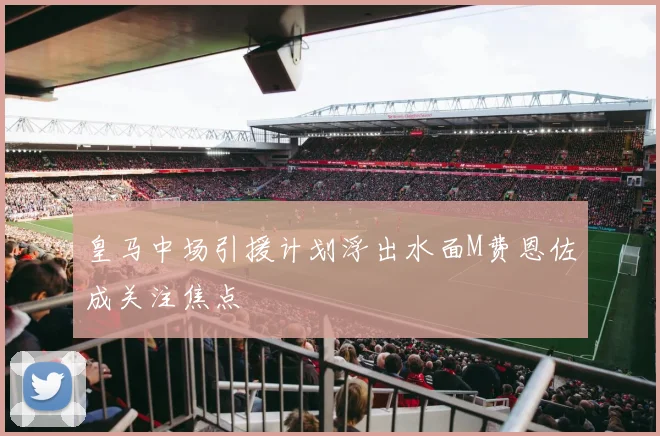皇马中场引援计划浮出水面M费恩佐成关注焦点