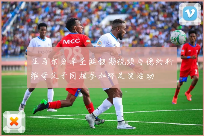 亚马尔分享圣诞假期视频与德约科维奇父子同框参加环足奖活动