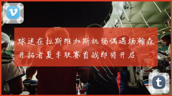 球迷在拉斯维加斯机场偶遇杨瀚森开拓者夏季联赛首战即将开启
