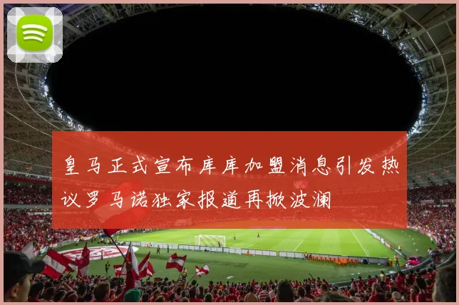 皇马正式宣布库库加盟消息引发热议罗马诺独家报道再掀波澜