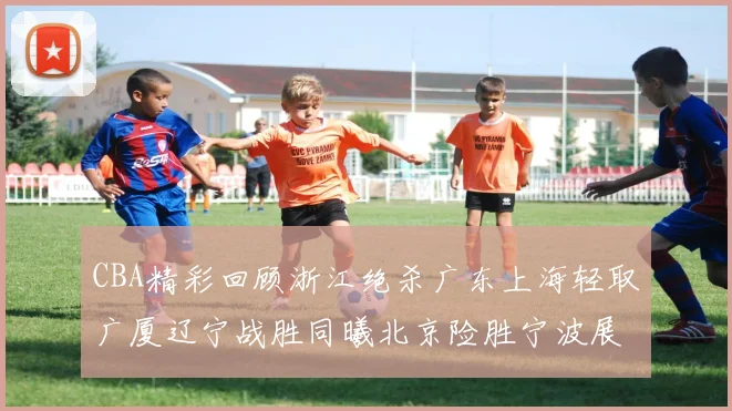 CBA精彩回顾浙江绝杀广东上海轻取广厦辽宁战胜同曦北京险胜宁波展现强队风采