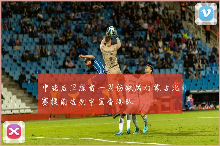 申花后卫陈晋一因伤缺席对蒙古比赛提前告别中国香港队