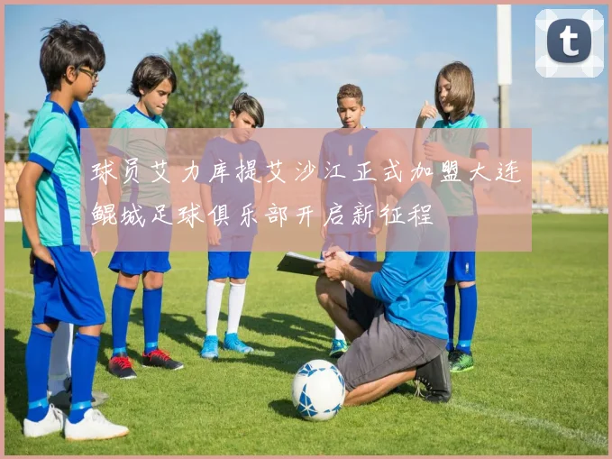 球员艾力库提艾沙江正式加盟大连鲲城足球俱乐部开启新征程
